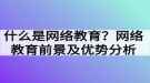 什么是網絡教育？網絡教育前景及優(yōu)勢分析