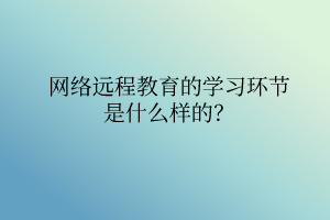 網(wǎng)絡(luò)遠程教育的學(xué)習(xí)環(huán)節(jié)是什么樣的？