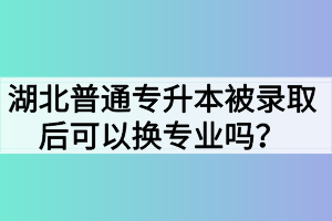 湖北普通專升本被錄取后可以換專業(yè)嗎？