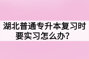 湖北普通專升本復習時要實習怎么辦？