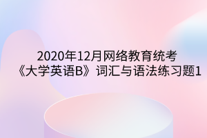 2020年12月網(wǎng)絡(luò)教育統(tǒng)考《大學(xué)英語B》詞匯與語法練習(xí)題1