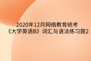 2020年12月網(wǎng)絡(luò)教育統(tǒng)考《大學(xué)英語(yǔ)B》詞匯與語(yǔ)法練習(xí)題2