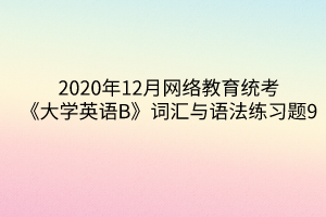 2020年12月網(wǎng)絡(luò)教育統(tǒng)考《大學(xué)英語B》詞匯與語法練習(xí)題9