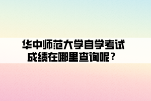 華中師范大學自學考試成績在哪里查詢呢？