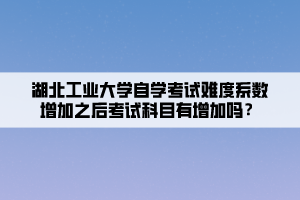 湖北工業(yè)大學自學考試難度系數(shù)增加之后考試科目有增加嗎？