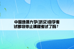 中國地質大學(武漢)自學考試即將停止課程考試了嗎？