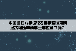 中國(guó)地質(zhì)大學(xué)(武漢)自學(xué)考試本科層次可以申請(qǐng)學(xué)士學(xué)位證書嗎？