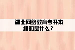 湖北網(wǎng)絡(luò)教育專升本指的是什么？