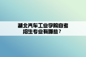 湖北汽車工業(yè)學(xué)院自考招生專業(yè)有哪些？