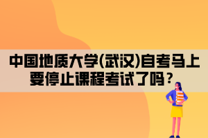 中國地質(zhì)大學(xué)(武漢)自考馬上要停止課程考試了嗎？