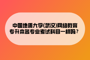 中國地質(zhì)大學(xué)(武漢)網(wǎng)絡(luò)教育專升本各專業(yè)考試科目一樣嗎？