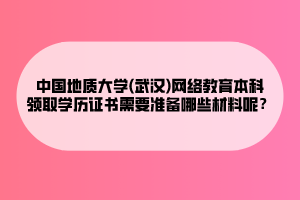 中國(guó)地質(zhì)大學(xué)(武漢)網(wǎng)絡(luò)教育本科領(lǐng)取學(xué)歷證書需要準(zhǔn)備哪些材料呢？