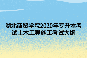 湖北商貿(mào)學院2020年專升本考試土木工程施工考試大綱