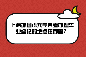 上海外國(guó)語(yǔ)大學(xué)自考辦理畢業(yè)登記的地點(diǎn)在哪里？