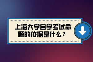 上海大學(xué)自學(xué)考試命題的依據(jù)是什么？