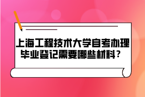 上海工程技術大學自考辦理畢業(yè)登記需要哪些材料？