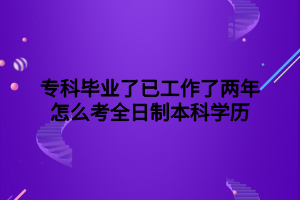 ?？飘厴I(yè)了已工作了兩年怎么考全日制本科學歷