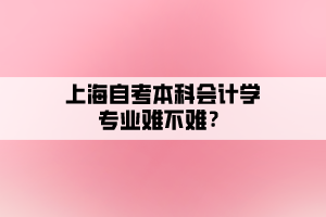 上海自考本科會計學(xué)專業(yè)難不難？