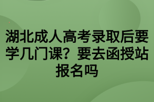 湖北成人高考錄取后要學(xué)幾門課？要去函授站報(bào)名嗎