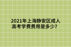 2021年上海靜安區(qū)成人高考學(xué)費費用是多少？