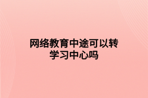 網(wǎng)絡教育中途可以轉(zhuǎn)學習中心嗎