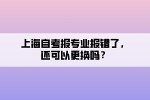 上海自考報(bào)專業(yè)報(bào)錯(cuò)了，還可以更換嗎？