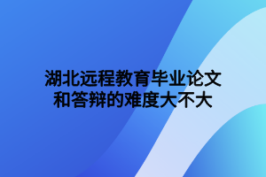 湖北遠(yuǎn)程教育畢業(yè)論文和答辯的難度大不大