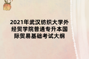 2021年武漢紡織大學(xué)外經(jīng)貿(mào)學(xué)院普通專升本國際貿(mào)易基礎(chǔ)考試大綱