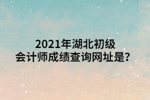 2021年湖北初級會計師成績查詢網(wǎng)址是？ (1)