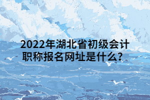 2022年湖北省初級會(huì)計(jì)職稱報(bào)名網(wǎng)址是什么？