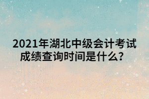 2021年湖北中級會計考試成績查詢時間是什么？