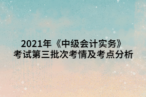 2021年《中級會計(jì)實(shí)務(wù)》考試第三批次考情及考點(diǎn)分析