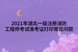 2021年湖北一級注冊消防工程師考試準(zhǔn)考證打印常見問題