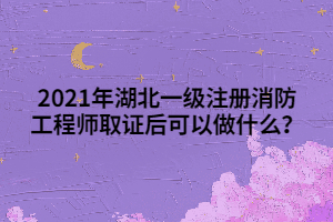 2021年湖北一級注冊消防工程師取證后可以做什么？