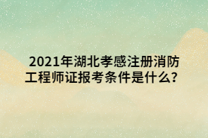 2021年湖北孝感注冊消防工程師證報考條件是什么？