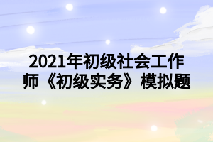 2021年初級(jí)社會(huì)工作師《初級(jí)實(shí)務(wù)》模擬題