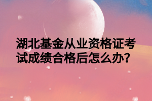 湖北基金從業(yè)資格證考試成績合格后怎么辦？