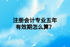 注冊(cè)會(huì)計(jì)專業(yè)五年有效期怎么算？