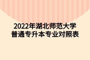 2022年湖北師范大學普通專升本專業(yè)對照表