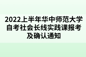 2022上半年華中師范大學自考社會長線實踐課報考及確認通知