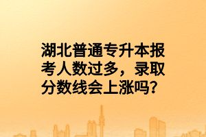 湖北普通專升本報考人數(shù)過多，錄取分?jǐn)?shù)線會上漲嗎？