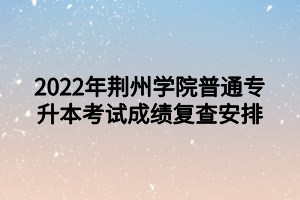 2022年荊州學院普通專升本考試成績復(fù)查安排